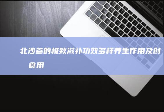 北沙参的极致滋补功效、多样养生作用及创意食用指南