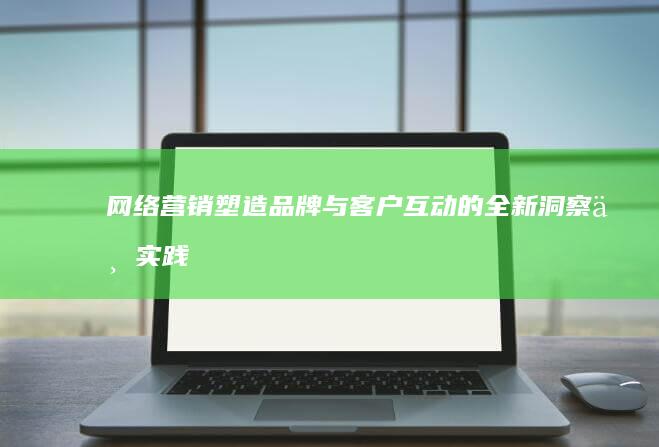 网络营销：塑造品牌与客户互动的全新洞察与实践